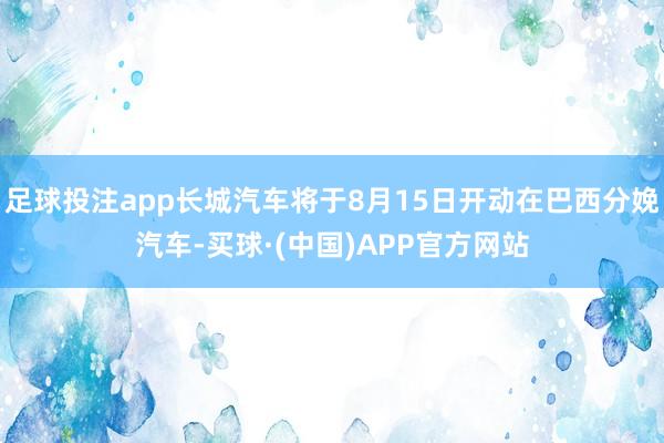 足球投注app长城汽车将于8月15日开动在巴西分娩汽车-买球·(中国)APP官方网站