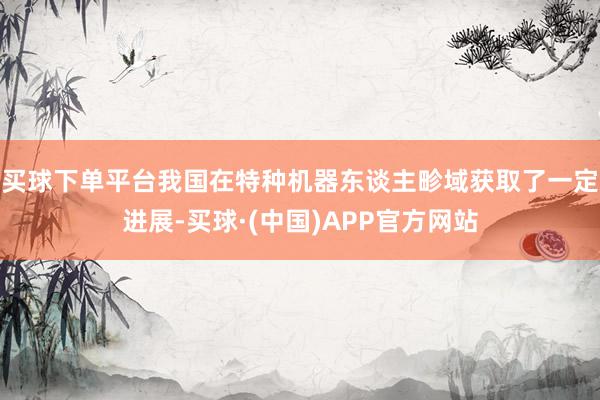 买球下单平台我国在特种机器东谈主畛域获取了一定进展-买球·(中国)APP官方网站