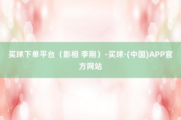 买球下单平台（影相 李刚）-买球·(中国)APP官方网站