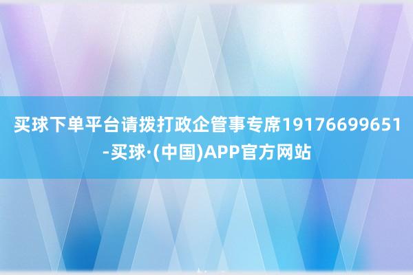 买球下单平台请拨打政企管事专席19176699651-买球·(中国)APP官方网站