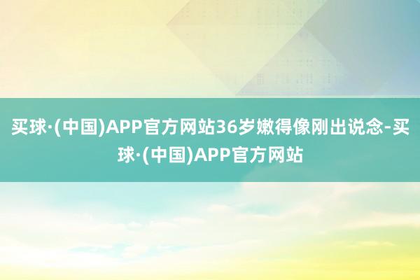 买球·(中国)APP官方网站36岁嫩得像刚出说念-买球·(中国)APP官方网站