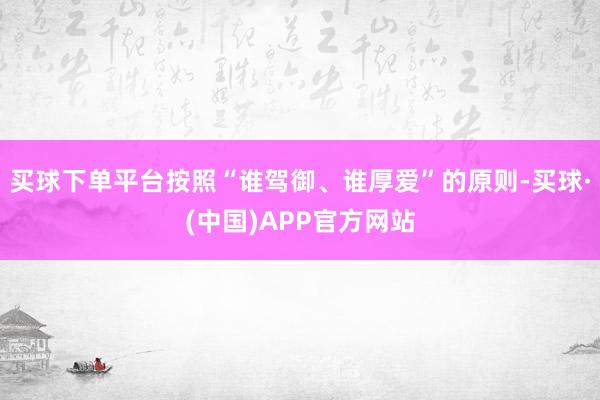 买球下单平台按照“谁驾御、谁厚爱”的原则-买球·(中国)APP官方网站