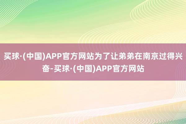 买球·(中国)APP官方网站为了让弟弟在南京过得兴奋-买球·(中国)APP官方网站