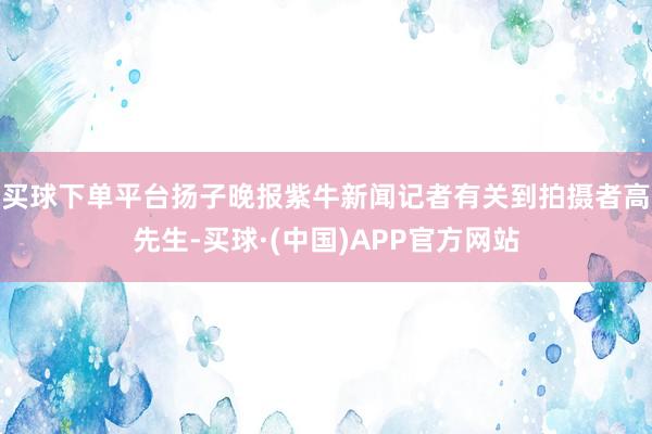 买球下单平台扬子晚报紫牛新闻记者有关到拍摄者高先生-买球·(中国)APP官方网站