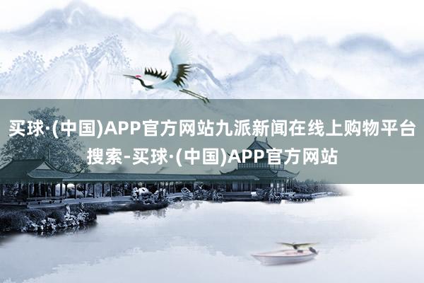 买球·(中国)APP官方网站九派新闻在线上购物平台搜索-买球·(中国)APP官方网站