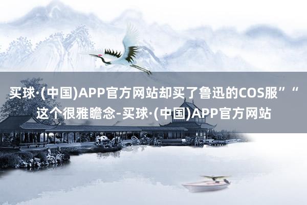 买球·(中国)APP官方网站却买了鲁迅的COS服”“这个很雅瞻念-买球·(中国)APP官方网站