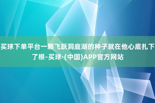 买球下单平台一颗飞跃洞庭湖的种子就在他心底扎下了根-买球·(中国)APP官方网站
