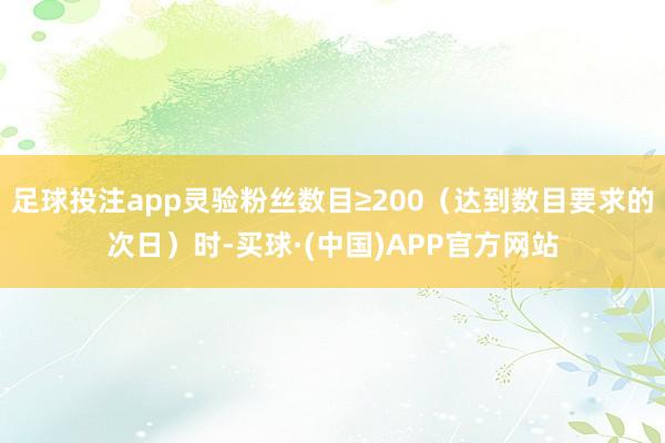 足球投注app灵验粉丝数目≥200（达到数目要求的次日）时-买球·(中国)APP官方网站