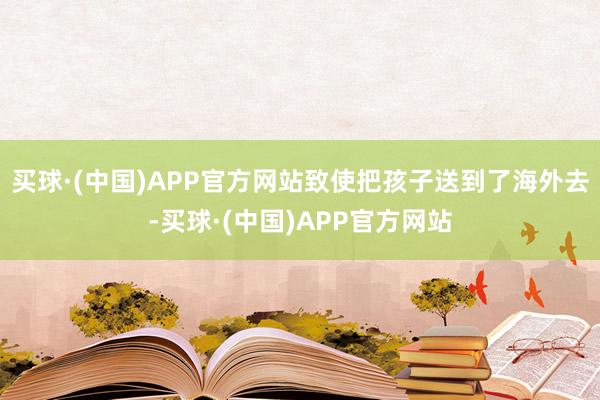 买球·(中国)APP官方网站致使把孩子送到了海外去-买球·(中国)APP官方网站