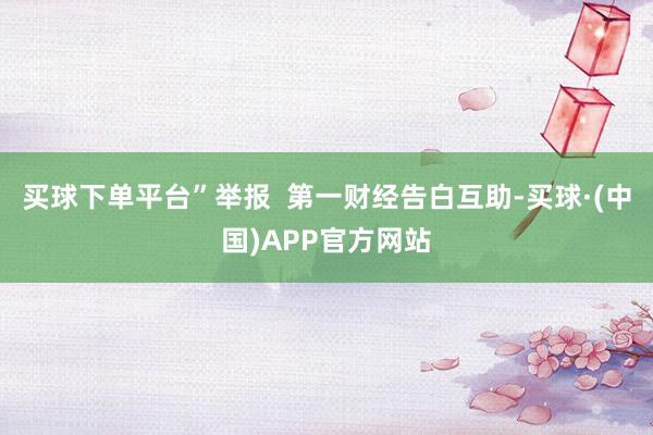 买球下单平台”举报  第一财经告白互助-买球·(中国)APP官方网站