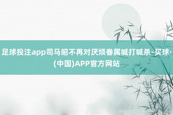 足球投注app司马昭不再对厌烦眷属喊打喊杀-买球·(中国)APP官方网站