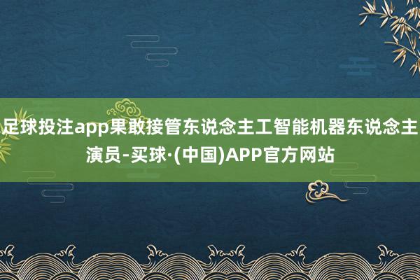 足球投注app果敢接管东说念主工智能机器东说念主演员-买球·(中国)APP官方网站