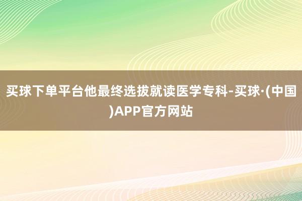 买球下单平台他最终选拔就读医学专科-买球·(中国)APP官方网站