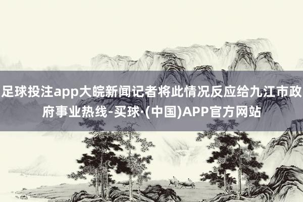 足球投注app大皖新闻记者将此情况反应给九江市政府事业热线-买球·(中国)APP官方网站