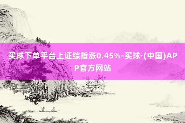 买球下单平台上证综指涨0.45%-买球·(中国)APP官方网站