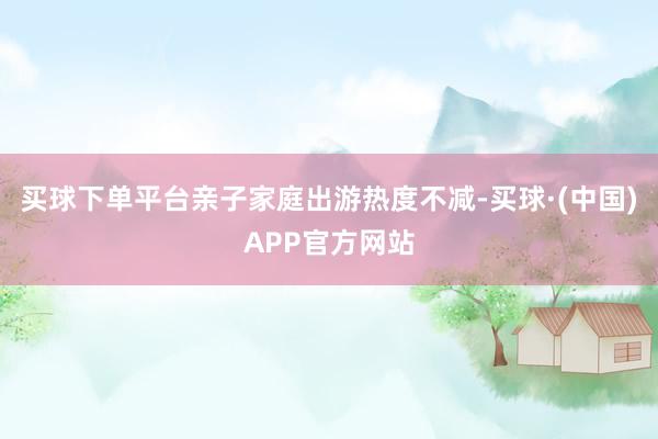 买球下单平台亲子家庭出游热度不减-买球·(中国)APP官方网站