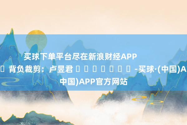 买球下单平台尽在新浪财经APP            						背负裁剪：卢昱君 							-买球·(中国)APP官方网站