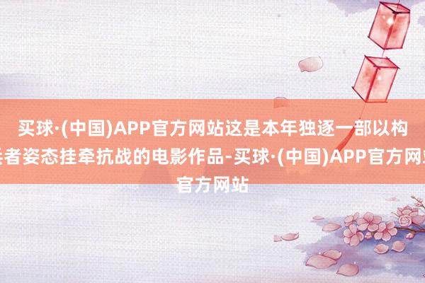 买球·(中国)APP官方网站这是本年独逐一部以构兵者姿态挂牵抗战的电影作品-买球·(中国)APP官方网站