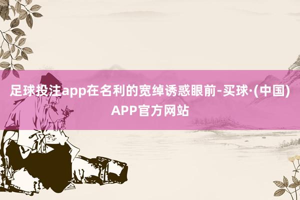 足球投注app在名利的宽绰诱惑眼前-买球·(中国)APP官方网站