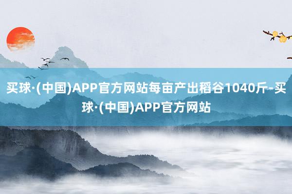 买球·(中国)APP官方网站每亩产出稻谷1040斤-买球·(中国)APP官方网站