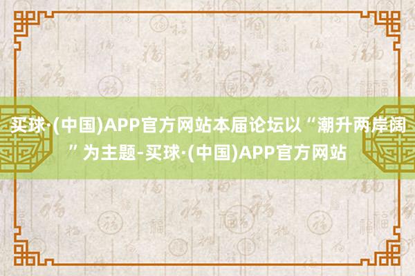 买球·(中国)APP官方网站本届论坛以“潮升两岸阔”为主题-买球·(中国)APP官方网站