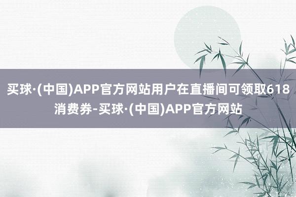 买球·(中国)APP官方网站用户在直播间可领取618消费券-买球·(中国)APP官方网站