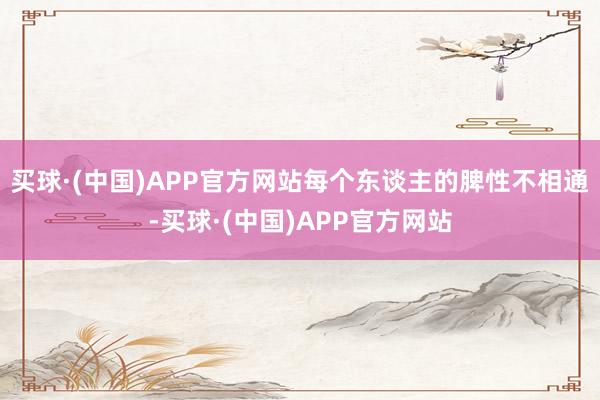 买球·(中国)APP官方网站每个东谈主的脾性不相通-买球·(中国)APP官方网站
