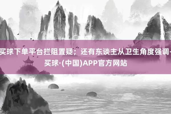 买球下单平台拦阻置疑；还有东谈主从卫生角度强调-买球·(中国)APP官方网站