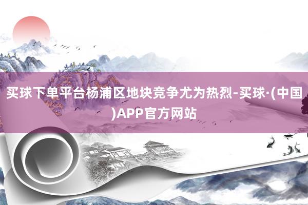 买球下单平台杨浦区地块竞争尤为热烈-买球·(中国)APP官方网站
