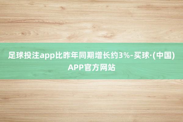 足球投注app比昨年同期增长约3%-买球·(中国)APP官方网站