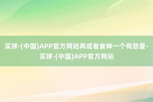 买球·(中国)APP官方网站再或者食神一个有劲量-买球·(中国)APP官方网站