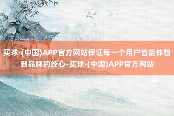 买球·(中国)APP官方网站保证每一个用户皆能体验到品牌的经心-买球·(中国)APP官方网站