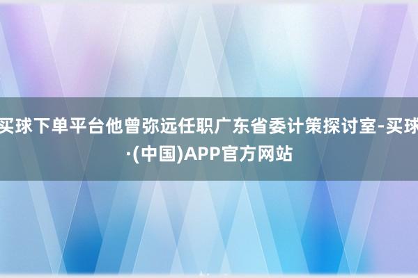 买球下单平台他曾弥远任职广东省委计策探讨室-买球·(中国)APP官方网站