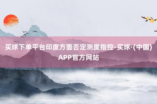 买球下单平台印度方面否定测度指控-买球·(中国)APP官方网站