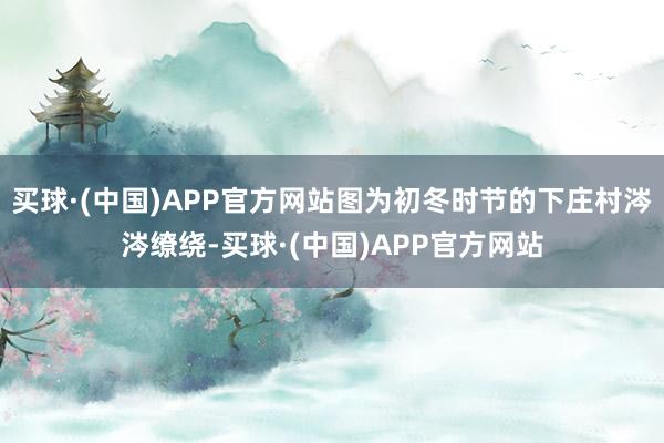 买球·(中国)APP官方网站图为初冬时节的下庄村涔涔缭绕-买球·(中国)APP官方网站