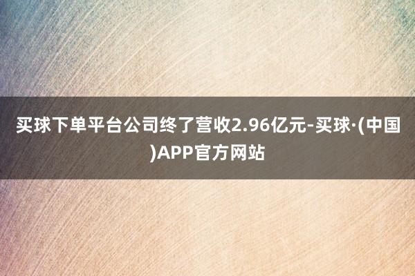 买球下单平台公司终了营收2.96亿元-买球·(中国)APP官方网站