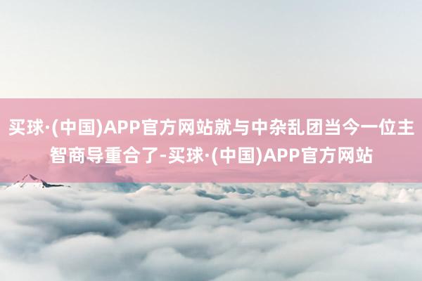 买球·(中国)APP官方网站就与中杂乱团当今一位主智商导重合了-买球·(中国)APP官方网站