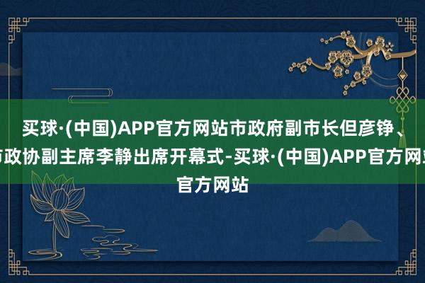 买球·(中国)APP官方网站市政府副市长但彦铮、市政协副主席李静出席开幕式-买球·(中国)APP官方网站