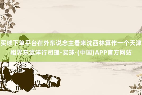买球下单平台在外东说念主看来沈西林算作一个天津租界东瀛洋行司理-买球·(中国)APP官方网站