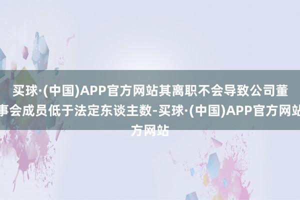 买球·(中国)APP官方网站其离职不会导致公司董事会成员低于法定东谈主数-买球·(中国)APP官方网站