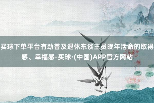 买球下单平台有劲普及退休东谈主员晚年活命的取得感、幸福感-买球·(中国)APP官方网站
