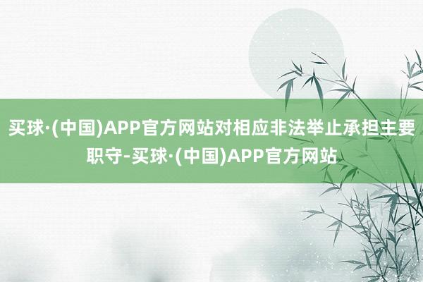 买球·(中国)APP官方网站对相应非法举止承担主要职守-买球·(中国)APP官方网站