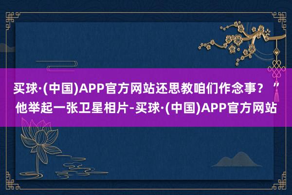 买球·(中国)APP官方网站还思教咱们作念事？ ”他举起一张卫星相片-买球·(中国)APP官方网站