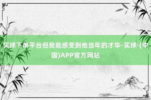 买球下单平台但我能感受到他当年的才华-买球·(中国)APP官方网站