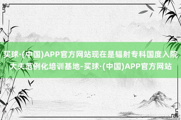 买球·(中国)APP官方网站现在是辐射专科国度入院大夫范例化培训基地-买球·(中国)APP官方网站