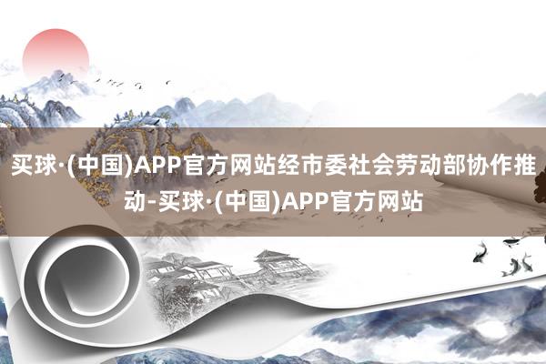 买球·(中国)APP官方网站经市委社会劳动部协作推动-买球·(中国)APP官方网站