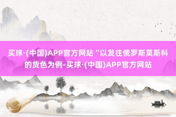 买球·(中国)APP官方网站　　“以发往俄罗斯莫斯科的货色为例-买球·(中国)APP官方网站
