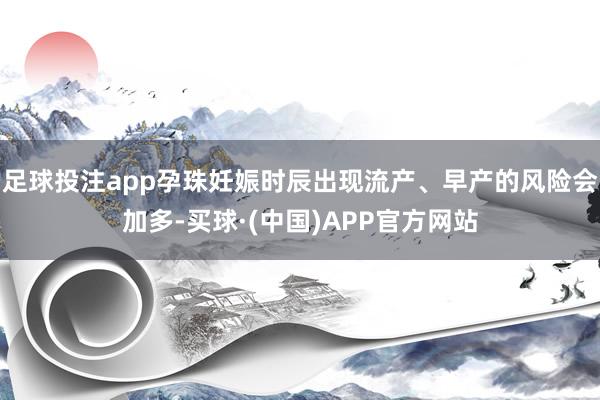足球投注app孕珠妊娠时辰出现流产、早产的风险会加多-买球·(中国)APP官方网站