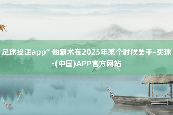 足球投注app”他霸术在2025年某个时候罢手-买球·(中国)APP官方网站