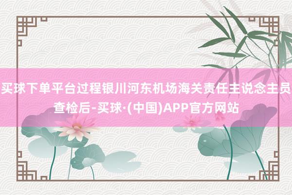 买球下单平台过程银川河东机场海关责任主说念主员查检后-买球·(中国)APP官方网站